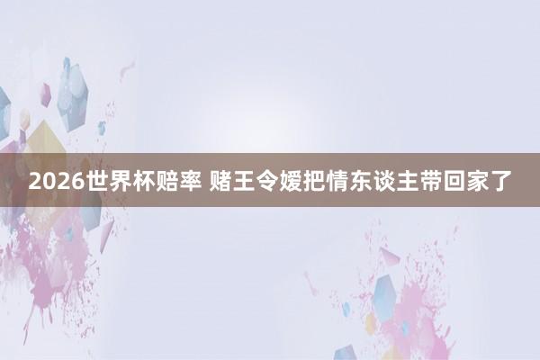2026世界杯赔率 赌王令嫒把情东谈主带回家了