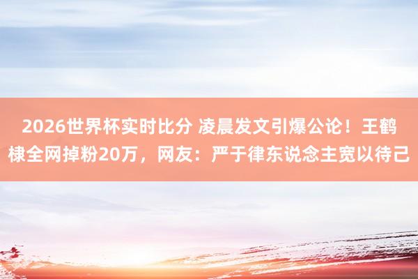 2026世界杯实时比分 凌晨发文引爆公论！王鹤棣全网掉粉20万，网友：严于律东说念主宽以待己