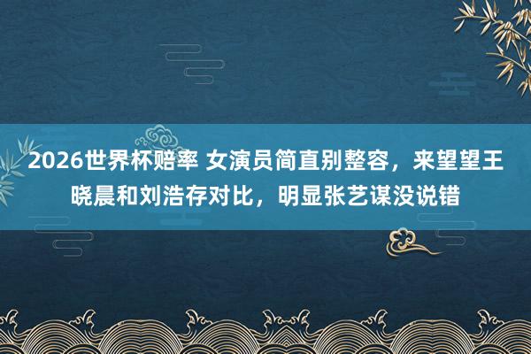 2026世界杯赔率 女演员简直别整容，来望望王晓晨和刘浩存对比，明显张艺谋没说错
