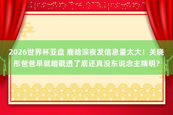 2026世界杯亚盘 鹿晗深夜发信息量太大！关晓彤爸爸早就暗戳透了底还真没东说念主精明？