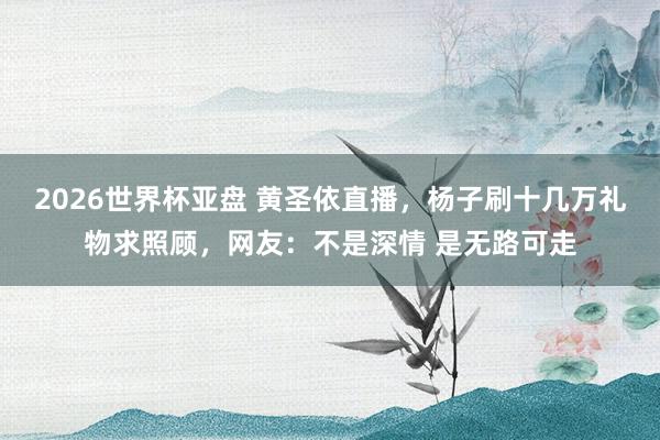 2026世界杯亚盘 黄圣依直播,杨子刷十几万礼物求照顾,网友:不是深情 是无路可走