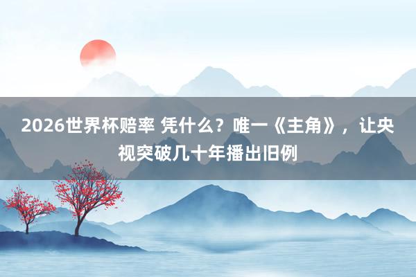 2026世界杯赔率 凭什么？唯一《主角》，让央视突破几十年播出旧例