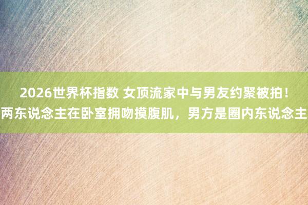 2026世界杯指数 女顶流家中与男友约聚被拍！两东说念主在卧室拥吻摸腹肌，男方是圈内东说念主