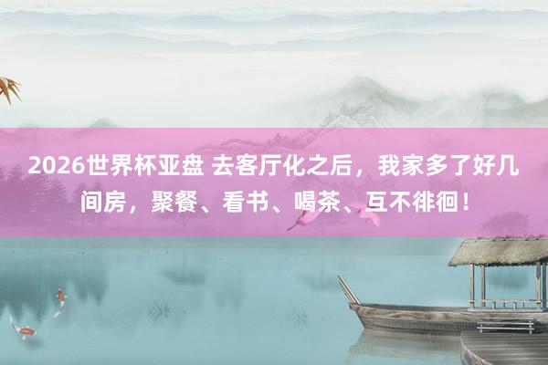 2026世界杯亚盘 去客厅化之后,我家多了好几间房,聚餐、看书、喝茶、互不徘徊!