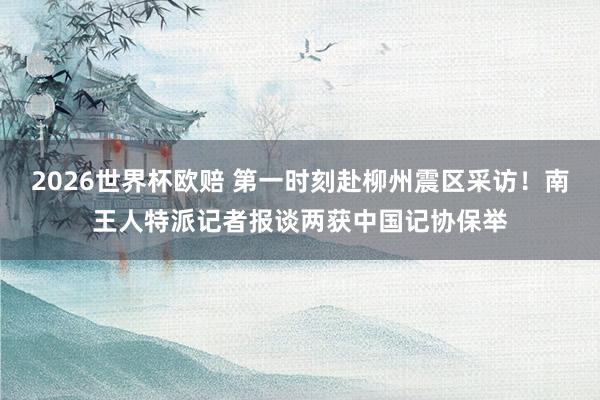 2026世界杯欧赔 第一时刻赴柳州震区采访！南王人特派记者报谈两获中国记协保举