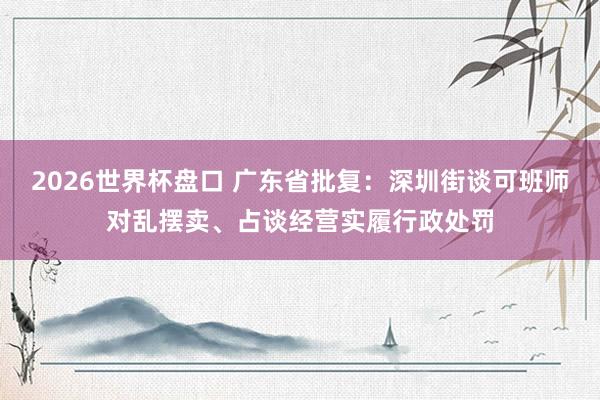 2026世界杯盘口 广东省批复:深圳街谈可班师对乱摆卖、占谈经营实履行政处罚