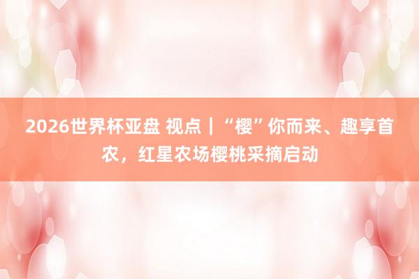 2026世界杯亚盘 视点|“樱”你而来、趣享首农,红星农场樱桃采摘启动