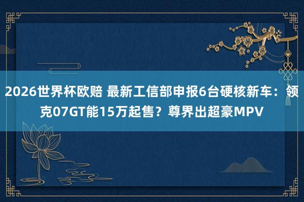 2026世界杯欧赔 最新工信部申报6台硬核新车：领克07GT能15万起售？尊界出超豪MPV