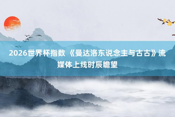 2026世界杯指数 《曼达洛东说念主与古古》流媒体上线时辰瞻望