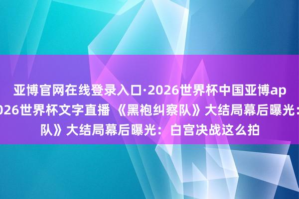 亚博官网在线登录入口·2026世界杯中国亚博app手机版入口，2026世界杯文字直播 《黑袍纠察队》大结局幕后曝光：白宫决战这么拍