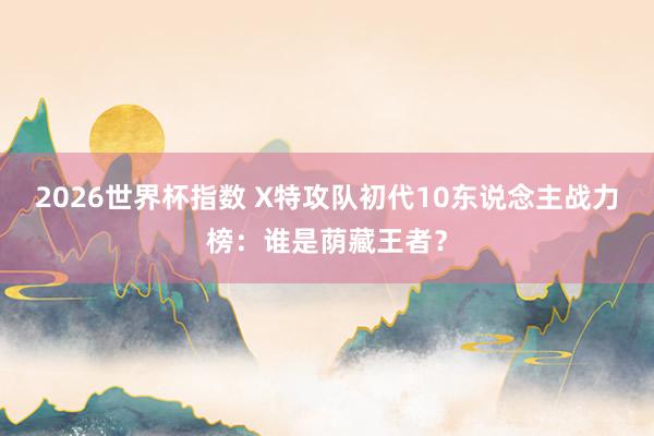 2026世界杯指数 X特攻队初代10东说念主战力榜:谁是荫藏王者?