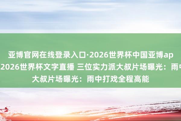 亚博官网在线登录入口·2026世界杯中国亚博app手机版入口，2026世界杯文字直播 三位实力派大叔片场曝光：雨中打戏全程高能
