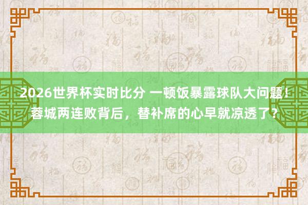 2026世界杯实时比分 一顿饭暴露球队大问题！蓉城两连败背后，替补席的心早就凉透了？