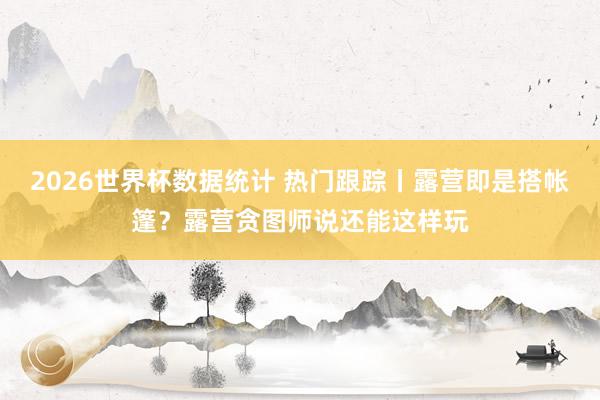 2026世界杯数据统计 热门跟踪丨露营即是搭帐篷？露营贪图师说还能这样玩