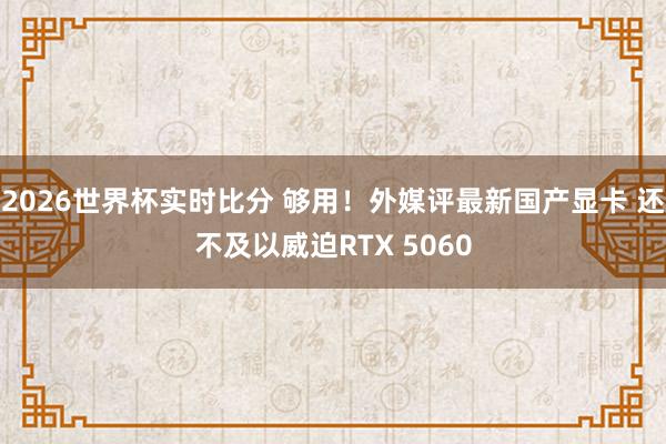 2026世界杯实时比分 够用！外媒评最新国产显卡 还不及以威迫RTX 5060