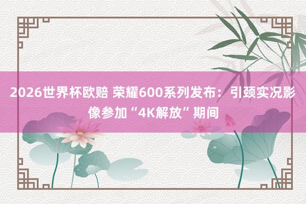 2026世界杯欧赔 荣耀600系列发布:引颈实况影像参加“4K解放”期间