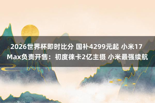 2026世界杯即时比分 国补4299元起 小米17 Max负责开售：初度徕卡2亿主摄 小米最强续航