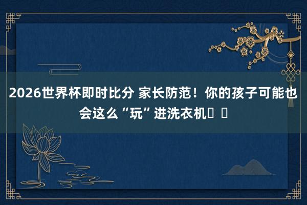 2026世界杯即时比分 家长防范！你的孩子可能也会这么“玩”进洗衣机⤴️