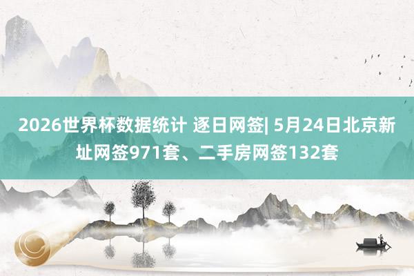 2026世界杯数据统计 逐日网签| 5月24日北京新址网签971套、二手房网签132套