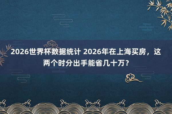 2026世界杯数据统计 2026年在上海买房,这两个时分出手能省几十万?