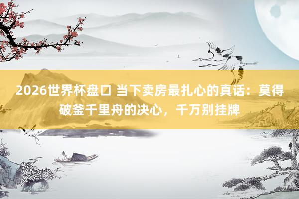 2026世界杯盘口 当下卖房最扎心的真话:莫得破釜千里舟的决心,千万别挂牌