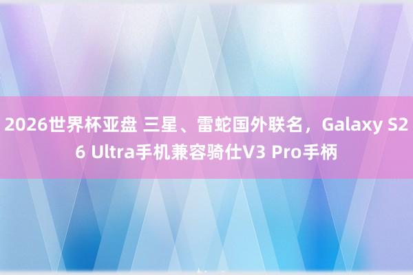 2026世界杯亚盘 三星、雷蛇国外联名，Galaxy S26 Ultra手机兼容骑仕V3 Pro手柄