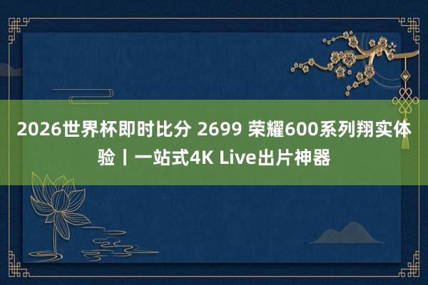 2026世界杯即时比分 2699 荣耀600系列翔实体验丨一站式4K Live出片神器