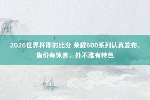 2026世界杯即时比分 荣耀600系列认真发布,售价有惊喜,外不雅有特色