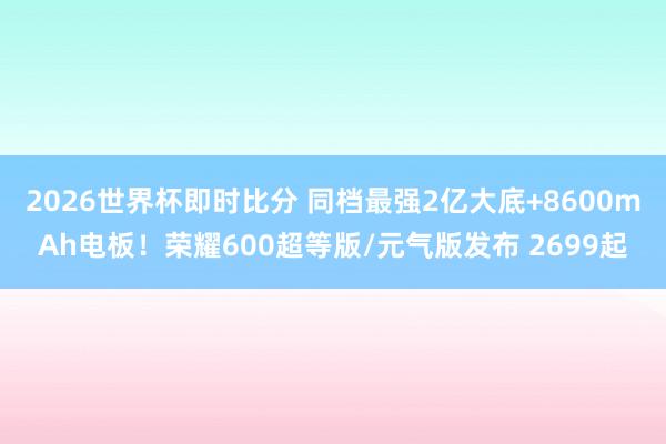 2026世界杯即时比分 同档最强2亿大底+8600mAh电板！荣耀600超等版/元气版发布 2699起
