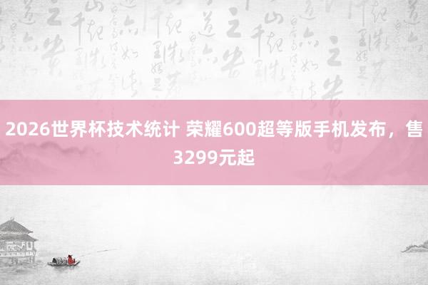 2026世界杯技术统计 荣耀600超等版手机发布,售3299元起
