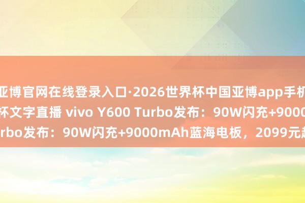 亚博官网在线登录入口·2026世界杯中国亚博app手机版入口，2026世界杯文字直播 vivo Y600 Turbo发布：90W闪充+9000mAh蓝海电板，2099元起