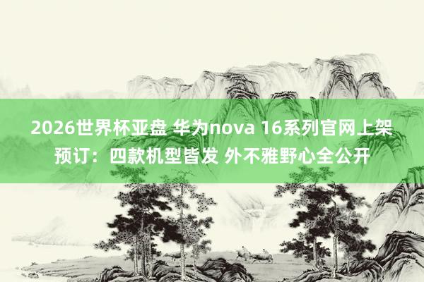 2026世界杯亚盘 华为nova 16系列官网上架预订:四款机型皆发 外不雅野心全公开