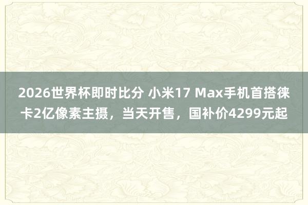 2026世界杯即时比分 小米17 Max手机首搭徕卡2亿像素主摄,当天开售,国补价4299元起