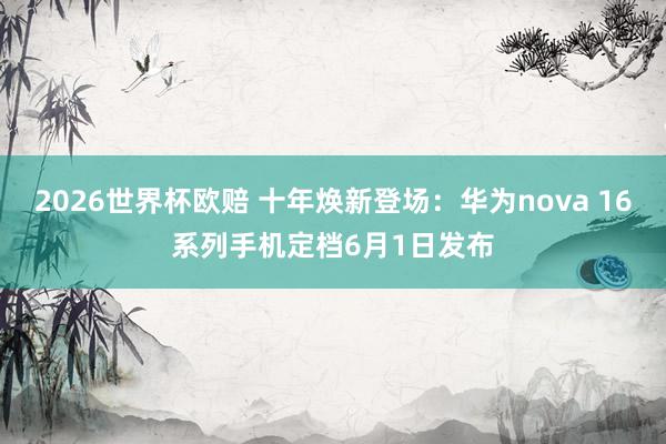 2026世界杯欧赔 十年焕新登场：华为nova 16系列手机定档6月1日发布