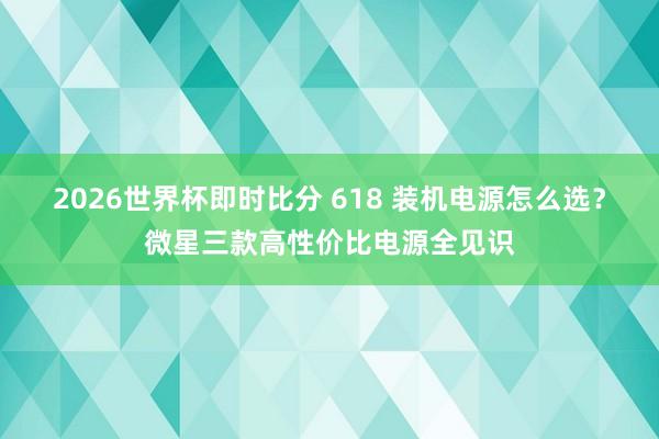 2026世界杯即时比分 618 装机电源怎么选？微星三款高性价比电源全见识