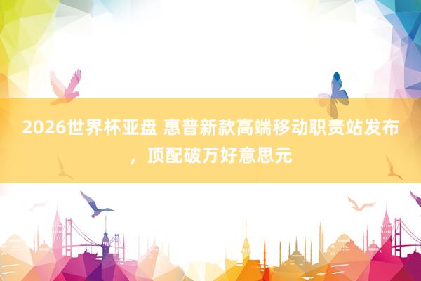2026世界杯亚盘 惠普新款高端移动职责站发布，顶配破万好意思元