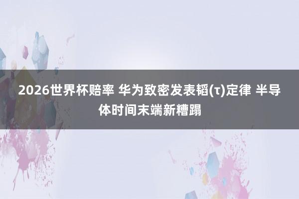 2026世界杯赔率 华为致密发表韬(τ)定律 半导体时间末端新糟蹋