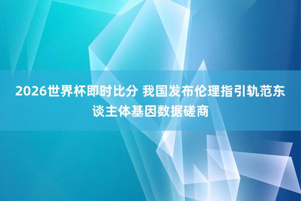 2026世界杯即时比分 我国发布伦理指引轨范东谈主体基因数据磋商