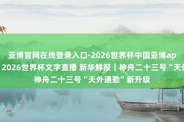 亚博官网在线登录入口·2026世界杯中国亚博app手机版入口，2026世界杯文字直播 新华鲜报｜神舟二十三号“天外通勤”新升级