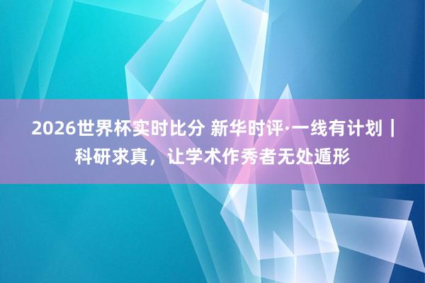 2026世界杯实时比分 新华时评·一线有计划｜科研求真，让学术作秀者无处遁形