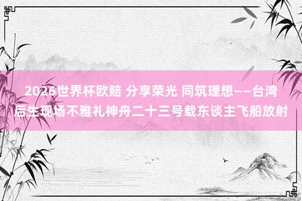 2026世界杯欧赔 分享荣光 同筑理想——台湾后生现场不雅礼神舟二十三号载东谈主飞船放射