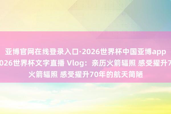 亚博官网在线登录入口·2026世界杯中国亚博app手机版入口，2026世界杯文字直播 Vlog：亲历火箭辐照 感受擢升70年的航天简陋
