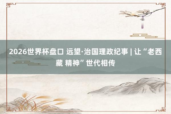 2026世界杯盘口 远望·治国理政纪事 | 让“老西藏 精神”世代相传