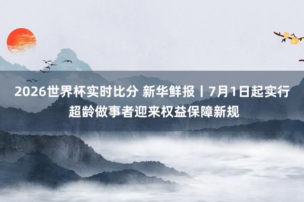 2026世界杯实时比分 新华鲜报丨7月1日起实行 超龄做事者迎来权益保障新规