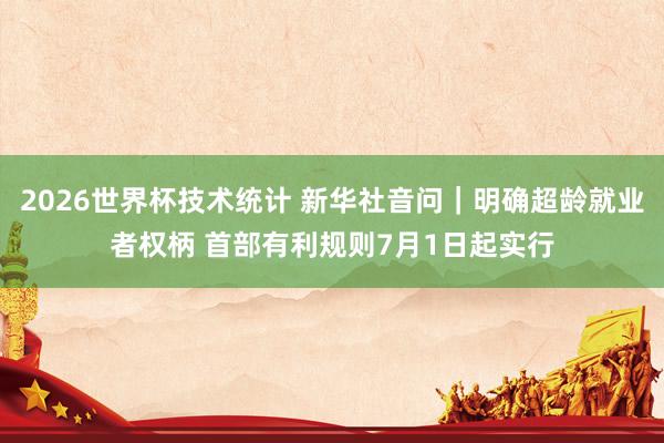 2026世界杯技术统计 新华社音问｜明确超龄就业者权柄 首部有利规则7月1日起实行