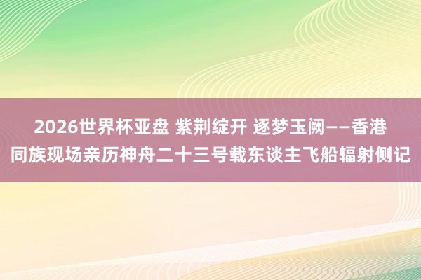 2026世界杯亚盘 紫荆绽开 逐梦玉阙——香港同族现场亲历神舟二十三号载东谈主飞船辐射侧记