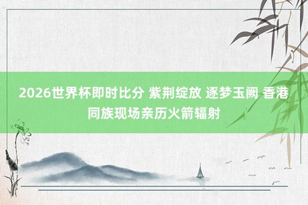 2026世界杯即时比分 紫荆绽放 逐梦玉阙 香港同族现场亲历火箭辐射