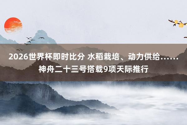 2026世界杯即时比分 水稻栽培、动力供给……神舟二十三号搭载9项天际推行