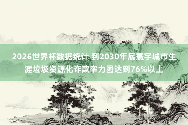 2026世界杯数据统计 到2030年底寰宇城市生涯垃圾资源化诈欺率力图达到76%以上