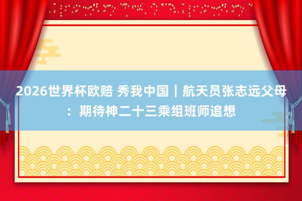2026世界杯欧赔 秀我中国|航天员张志远父母:期待神二十三乘组班师追想